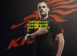 【中国体彩网官方首页】国足迪拜集训强度升级，武磊蒋光太持续缺席引关注