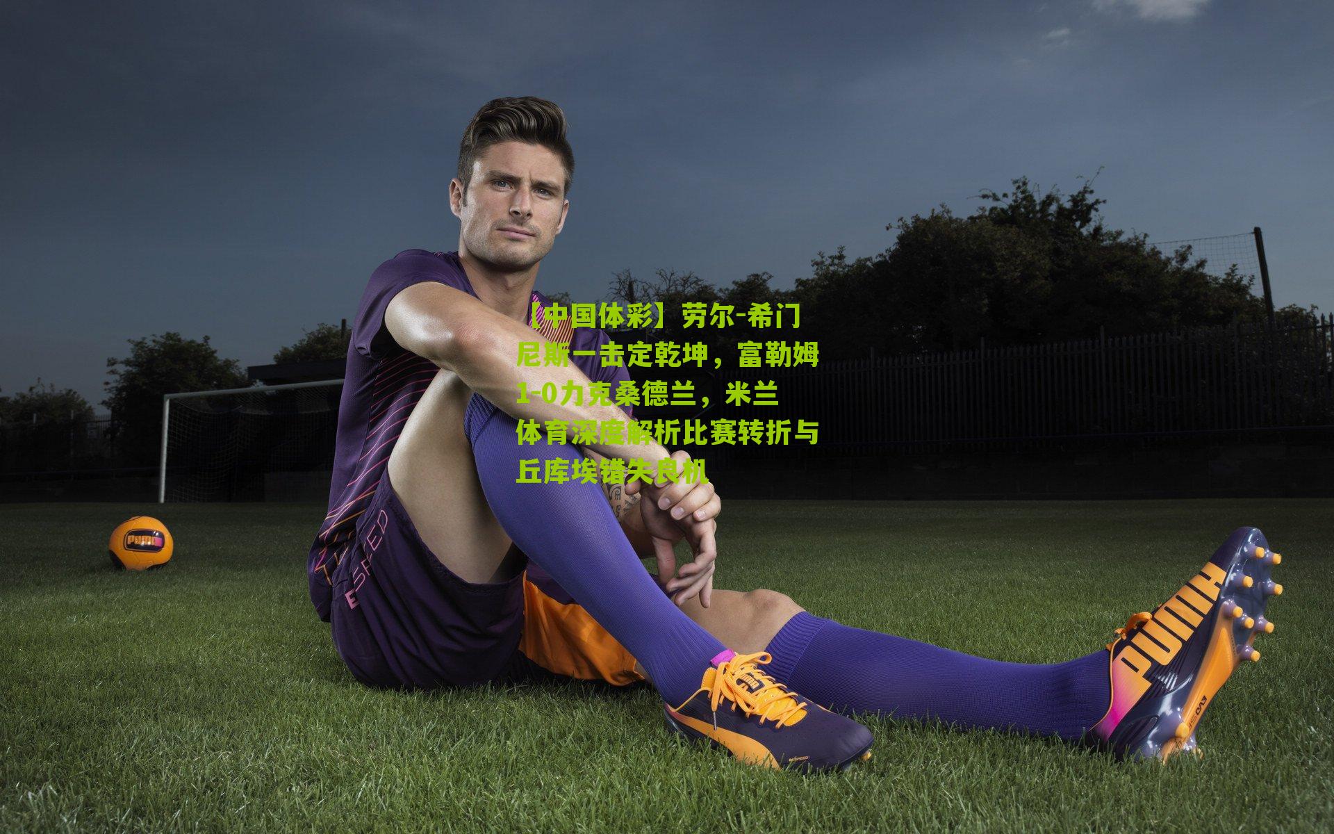 劳尔-希门尼斯一击定乾坤，富勒姆1-0力克桑德兰，米兰体育深度解析比赛转折与丘库埃错失良机